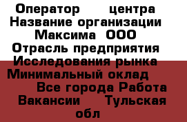 Оператор Call-центра › Название организации ­ Максима, ООО › Отрасль предприятия ­ Исследования рынка › Минимальный оклад ­ 14 000 - Все города Работа » Вакансии   . Тульская обл.